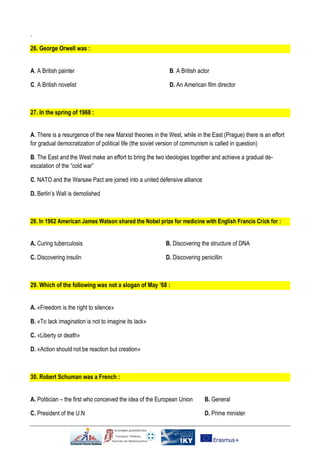 .
26. George Orwell was :
Α. A British painter
C. A British novelist
B. A British actor
D. An American film director
27. In the spring of 1968 :
Α. There is a resurgence of the new Marxist theories in the West, while in the East (Prague) there is an effort
for gradual democratization of political life (the soviet version of communism is called in question)
Β. The East and the West make an effort to bring the two ideologies together and achieve a gradual de-
escalation of the “cold war”
C. NATO and the Warsaw Pact are joined into a united defensive alliance
D. Berlin’s Wall is demolished
28. In 1962 American James Watson shared the Nobel prize for medicine with English Francis Crick for :
Α. Curing tuberculosis B. Discovering the structure of DNA
C. Discovering insulin D. Discovering penicillin
29. Which of the following was not a slogan of May ’68 :
Α. «Freedom is the right to silence»
Β. «To lack imagination is not to imagine its lack»
C. «Liberty or death»
D. «Action should not be reaction but creation»
30. Robert Schuman was a French :
Α. Politician – the first who conceived the idea of the European Union Β. General
C. President of the U.N D. Prime minister
 