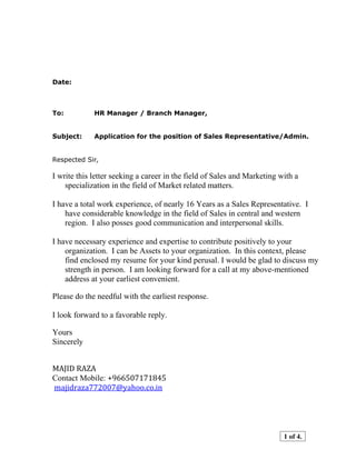 Date:
To: HR Manager / Branch Manager,
Subject: Application for the position of Sales Representative/Admin.
Respected Sir,
I write this letter seeking a career in the field of Sales and Marketing with a
specialization in the field of Market related matters.
I have a total work experience, of nearly 16 Years as a Sales Representative. I
have considerable knowledge in the field of Sales in central and western
region. I also posses good communication and interpersonal skills.
I have necessary experience and expertise to contribute positively to your
organization. I can be Assets to your organization. In this context, please
find enclosed my resume for your kind perusal. I would be glad to discuss my
strength in person. I am looking forward for a call at my above-mentioned
address at your earliest convenient.
Please do the needful with the earliest response.
I look forward to a favorable reply.
Yours
Sincerely
MAJID RAZA
Contact Mobile: +966507171845
majidraza772007@yahoo.co.in
1 of 4.
 