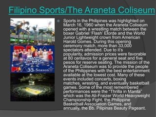 Filipino Sports/The Araneta Coliseum


Sports in the Philipines was highlighted on
March 16, 1960 when the Araneta Coliseum
opened with a wrestling match between the
boxer Gabriel „Flash‟ Elorde and the World
Junior Lightweight crown from American
Harold Gomes. During this opening
ceremony match, more than 33,000
spectators attended. Due to it‟s
popularity, admission prices were favorable
at 80 centavos for a general seat and five
pesos for reserve seating. The mission of the
Araneta Coliseum was to provide the people
of the Philippines with the best entertainment
available at the lowest cost. Many of these
events included concerts, boxing
matches, wresting, and eventually basketball
games. Some of the most remembered
performances were the “Thrilla in Manila”
which was the Ali-Fraizer World Heavyweight
Championship Fight, the Philippine
Basketball Association Games, and
annually, the Bb. Pilipinas Beauty Pageant.

 