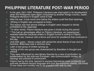 PHILIPPINE LITERATURE POST-WAR PERIOD
















In the year 1941-1945, Philippine Literature was interrupted in its development
when the Philippines were again conquered by another foreign country, Japan.
Philippine literature in English came to halt.
After the war, it took some time before the writers could find their bearings.
-Writing in English was consigned to limbo.
The reason was that almost writings in English were stopped or strictly
prohibited by the Japanese.
* In other words, Filipino literature was given a break during this period.
* This had an advantages effect on Filipino Literature, w/c experienced
renewed attention because writers in English turned to writing in Filipino.
* After the war, however with a fervor and drive for excellence that continues to
this day.
Until 50th years – literary output still carried the stock theme of war and its
hardship. Bitterness was a common tone.
Later a new group of writers sprung up.
*writing of this new group was characterized by liberalism in thought and
outlook.
They were influenced by new literary theories by a new of symbolism, by
existentialism by the post-war European, new communication modes, by
ideology and practice of communism.
Filipino had by this time, learned to express themselves more confidently but
post-war problems beyond language and print like economic stability, the threat
of new ideas and morality had to be grappled with side by side.

 