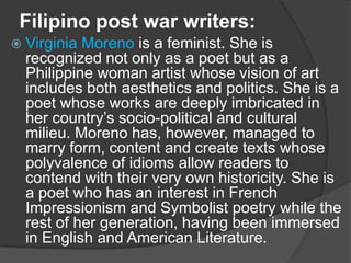 Filipino post war writers:
 Virginia

Moreno is a feminist. She is
recognized not only as a poet but as a
Philippine woman artist whose vision of art
includes both aesthetics and politics. She is a
poet whose works are deeply imbricated in
her country‟s socio-political and cultural
milieu. Moreno has, however, managed to
marry form, content and create texts whose
polyvalence of idioms allow readers to
contend with their very own historicity. She is
a poet who has an interest in French
Impressionism and Symbolist poetry while the
rest of her generation, having been immersed
in English and American Literature.

 