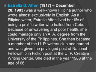

Estrella D. Alfon (1917) – December
28, 1983) was a well-known Filipina author who
wrote almost exclusively in English. As a
Filipino writer, Estrella Alfon lived her life of
being a prolific writer who hailed from Cebu.
Because of unwavering and poor health, she
could manage only an A. A. degree from the
University of the Philippines. She then became
a member of the U. P. writers club and earned
and was given the privileged post of National
Fellowship in Fiction post at the U. P. Creative
Writing Center. She died in the year 1983 at the
age of 66.

 