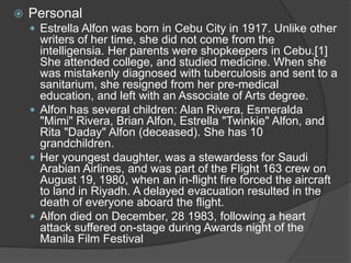 

Personal
 Estrella Alfon was born in Cebu City in 1917. Unlike other

writers of her time, she did not come from the
intelligensia. Her parents were shopkeepers in Cebu.[1]
She attended college, and studied medicine. When she
was mistakenly diagnosed with tuberculosis and sent to a
sanitarium, she resigned from her pre-medical
education, and left with an Associate of Arts degree.
 Alfon has several children: Alan Rivera, Esmeralda
"Mimi" Rivera, Brian Alfon, Estrella "Twinkie" Alfon, and
Rita "Daday" Alfon (deceased). She has 10
grandchildren.
 Her youngest daughter, was a stewardess for Saudi
Arabian Airlines, and was part of the Flight 163 crew on
August 19, 1980, when an in-flight fire forced the aircraft
to land in Riyadh. A delayed evacuation resulted in the
death of everyone aboard the flight.
 Alfon died on December, 28 1983, following a heart
attack suffered on-stage during Awards night of the
Manila Film Festival

 