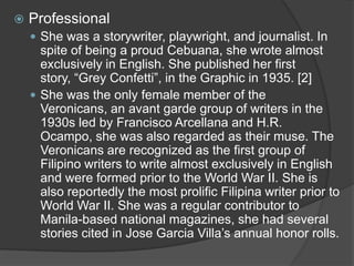 

Professional
 She was a storywriter, playwright, and journalist. In

spite of being a proud Cebuana, she wrote almost
exclusively in English. She published her first
story, “Grey Confetti”, in the Graphic in 1935. [2]
 She was the only female member of the
Veronicans, an avant garde group of writers in the
1930s led by Francisco Arcellana and H.R.
Ocampo, she was also regarded as their muse. The
Veronicans are recognized as the first group of
Filipino writers to write almost exclusively in English
and were formed prior to the World War II. She is
also reportedly the most prolific Filipina writer prior to
World War II. She was a regular contributor to
Manila-based national magazines, she had several
stories cited in Jose Garcia Villa‟s annual honor rolls.

 
