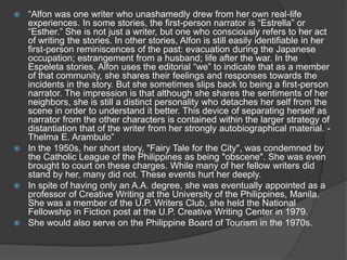 “Alfon was one writer who unashamedly drew from her own real-life
experiences. In some stories, the first-person narrator is “Estrella” or
“Esther.” She is not just a writer, but one who consciously refers to her act
of writing the stories. In other stories, Alfon is still easily identifiable in her
first-person reminiscences of the past: evacuation during the Japanese
occupation; estrangement from a husband; life after the war. In the
Espeleta stories, Alfon uses the editorial “we” to indicate that as a member
of that community, she shares their feelings and responses towards the
incidents in the story. But she sometimes slips back to being a first-person
narrator. The impression is that although she shares the sentiments of her
neighbors, she is still a distinct personality who detaches her self from the
scene in order to understand it better. This device of separating herself as
narrator from the other characters is contained within the larger strategy of
distantiation that of the writer from her strongly autobiographical material. Thelma E. Arambulo”
 In the 1950s, her short story, "Fairy Tale for the City", was condemned by
the Catholic League of the Philippines as being "obscene". She was even
brought to court on these charges. While many of her fellow writers did
stand by her, many did not. These events hurt her deeply.
 In spite of having only an A.A. degree, she was eventually appointed as a
professor of Creative Writing at the University of the Philippines, Manila.
She was a member of the U.P. Writers Club, she held the National
Fellowship in Fiction post at the U.P. Creative Writing Center in 1979.
 She would also serve on the Philippine Board of Tourism in the 1970s.


 
