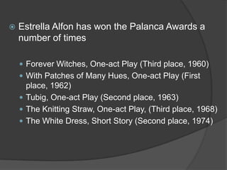 

Estrella Alfon has won the Palanca Awards a
number of times
 Forever Witches, One-act Play (Third place, 1960)
 With Patches of Many Hues, One-act Play (First

place, 1962)
 Tubig, One-act Play (Second place, 1963)
 The Knitting Straw, One-act Play, (Third place, 1968)
 The White Dress, Short Story (Second place, 1974)

 