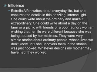 

Influence
 Estrella Alfon writes about everyday life, but she

captures the details in this dazzling, intense light.
She could write about the ordinary and make it
extraordinary. She could write about a day on the
farm or a picnic with friends or a poor laundry woman
wishing that her life were different because she was
being abused by her mistress. They were very
simple stories about ordinary people, whose lives we
don't know until she uncovers them in the stories. I
was just hooked. Whatever designs my mother may
have had, they worked.

 