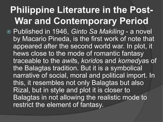 Philippine Literature in the PostWar and Contemporary Period


Published in 1946, Ginto Sa Makiling - a novel
by Macario Pineda, is the first work of note that
appeared after the second world war. In plot, it
hews close to the mode of romantic fantasy
traceable to the awits, koridos and komedyas of
the Balagtas tradition. But it is a symbolical
narrative of social, moral and political import. In
this, it resembles not only Balagtas but also
Rizal, but in style and plot it is closer to
Balagtas in not allowing the realistic mode to
restrict the element of fantasy.

 
