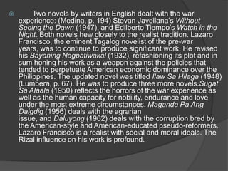 

Two novels by writers in English dealt with the war
experience: (Medina, p. 194) Stevan Javellana‟s Without
Seeing the Dawn (1947), and Edilberto Tiempo‟s Watch in the
Night. Both novels hew closely to the realist tradition. Lazaro
Francisco, the eminent Tagalog novelist of the pre-war
years, was to continue to produce significant work. He revised
his Bayaning Nagpatiwakal (1932), refashioning its plot and in
sum honing his work as a weapon against the policies that
tended to perpetuate American economic dominance over the
Philippines. The updated novel was titled Ilaw Sa Hilaga (1948)
(Lumbera, p. 67). He was to produce three more novels.Sugat
Sa Alaala (1950) reflects the horrors of the war experience as
well as the human capacity for nobility, endurance and love
under the most extreme circumstances. Maganda Pa Ang
Daigdig (1956) deals with the agrarian
issue, and Daluyong (1962) deals with the corruption bred by
the American-style and American-educated pseudo-reformers.
Lazaro Francisco is a realist with social and moral ideals. The
Rizal influence on his work is profound.

 
