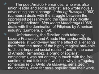

The poet Amado Hernandez, who was also
union leader and social activist, also wrote novels
advocating social change. Luha ng Buwaya (1963)
(Lumbera) deals with the struggle between the
oppressed peasantry and the class of politically
powerful landlords. Mga Ibong Mandaragit (1969)
deals with the domination of Filipinos by American
industry (Lumbera, p. 69).

Unfortunately, the Rizalian path taken by
Lazaro Francisco and Amado Hernandez with its
social-realist world-view had the effect of alienating
them from the mode of the highly magical oral-epic
tradition. Imported social realism (and, in the case
of Amado Hernandez, a brand of socialist
empiricism), was not entirely in touch with the folk
sentiment and folk belief, which is why the Tagalog
romances (e.g., Ginto Sa Makiling, serialized in
the comics), were far more popular than their work.

 