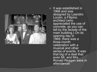 

It was established in
1966 and was
designed by Leandro
Locsin, a Filipino
architect (who
appreciated the use of
concrete, as you can
tell by the facade of the
main building.) On its
opening day in
1969, there was a
three-month
celebration with a
musical and other
series of events. It was
that big of a deal that
even Mr. and Mrs.
Ronald Reagan were in
attendance!

 