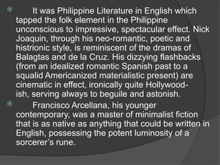 

It was Philippine Literature in English which
tapped the folk element in the Philippine
unconscious to impressive, spectacular effect. Nick
Joaquin, through his neo-romantic, poetic and
histrionic style, is reminiscent of the dramas of
Balagtas and de la Cruz. His dizzying flashbacks
(from an idealized romantic Spanish past to a
squalid Americanized materialistic present) are
cinematic in effect, ironically quite Hollywoodish, serving always to beguile and astonish.

Francisco Arcellana, his younger
contemporary, was a master of minimalist fiction
that is as native as anything that could be written in
English, possessing the potent luminosity of a
sorcerer‟s rune.

 