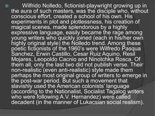 

Wilfrido Nolledo, fictionist-playwright growing up in
the aura of such masters, was the disciple who, without
conscious effort, created a school of his own. His
experiments in plot and plotlessness, his creation of
magical scenes, made splendorous by a highly
expressive language, easily became the rage among
young writers who quickly joined (each in his/her own
highly original style) the Nolledo trend. Among these
poetic fictionists of the 1960‟s were Wilfredo Pasqua
Sanchez, Erwin Castillo, Cesar Ruiz Aquino, Resil
Mojares, Leopoldo Cacnio and Ninotchka Rosca. Of
them all, only the last two did not publish verse. Their
non-realistic (even anti-realistic) style made them
perhaps the most original group of writers to emerge in
the post-war period. But such a movement that
slavishly used the American colonists‟ language
(according to the Nationalist, Socialist Tagalog writers
who were following A.V. Hernandez) were called
decadent (in the manner of Lukacsian social realism).

 
