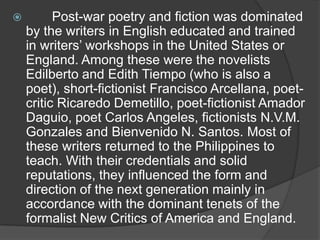 

Post-war poetry and fiction was dominated
by the writers in English educated and trained
in writers‟ workshops in the United States or
England. Among these were the novelists
Edilberto and Edith Tiempo (who is also a
poet), short-fictionist Francisco Arcellana, poetcritic Ricaredo Demetillo, poet-fictionist Amador
Daguio, poet Carlos Angeles, fictionists N.V.M.
Gonzales and Bienvenido N. Santos. Most of
these writers returned to the Philippines to
teach. With their credentials and solid
reputations, they influenced the form and
direction of the next generation mainly in
accordance with the dominant tenets of the
formalist New Critics of America and England.

 