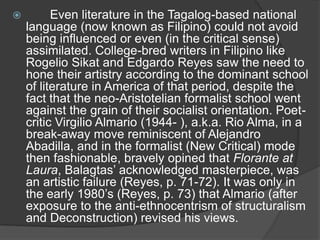 

Even literature in the Tagalog-based national
language (now known as Filipino) could not avoid
being influenced or even (in the critical sense)
assimilated. College-bred writers in Filipino like
Rogelio Sikat and Edgardo Reyes saw the need to
hone their artistry according to the dominant school
of literature in America of that period, despite the
fact that the neo-Aristotelian formalist school went
against the grain of their socialist orientation. Poetcritic Virgilio Almario (1944- ), a.k.a. Rio Alma, in a
break-away move reminiscent of Alejandro
Abadilla, and in the formalist (New Critical) mode
then fashionable, bravely opined that Florante at
Laura, Balagtas‟ acknowledged masterpiece, was
an artistic failure (Reyes, p. 71-72). It was only in
the early 1980‟s (Reyes, p. 73) that Almario (after
exposure to the anti-ethnocentrism of structuralism
and Deconstruction) revised his views.

 