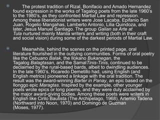 

The protest tradition of Rizal, Bonifacio and Amado Hernandez
found expression in the works of Tagalog poets from the late 1960‟s
to the 1980‟s, as they confronted Martial Law and repression.
Among these liberationist writers were Jose Lacaba, Epifanio San
Juan, Rogelio Mangahas, Lamberto Antonio, Lilia Quindoza, and
later, Jesus Manuel Santiago. The group Galian sa Arte at
Tula nurtured mainly Manila writers and writing (both in their craft
and social vision) during some of the darkest periods of Martial Law.



Meanwhile, behind the scenes on the printed page, oral
literature flourished in the outlying communities. Forms of oral poetry
like the Cebuano Balak, the Ilokano Bukanegan, the
Tagalog Balagtasan, and the SamalTinis-Tinis, continued to be
declaimed by the rural-based bards, albeit to dwindling audiences.
In the late 1960‟s, Ricaredo Demetillo had, using English (and
English metrics) pioneered a linkage with the oral tradition. The
result was the award-winning Barter in Panay, an epic based on the
Ilonggo epic Maragtas. Inspired by the example, other younger
poets wrote epics or long poems, and they were duly acclaimed by
the major award-giving bodies. Among these poets were writers in
English like Cirilo Bautista (The Archipelago, 1968), Artemio Tadena
(Northward into Noon, 1970) and Domingo de Guzman
(Moses, 1977).

 