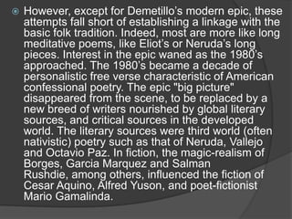 

However, except for Demetillo‟s modern epic, these
attempts fall short of establishing a linkage with the
basic folk tradition. Indeed, most are more like long
meditative poems, like Eliot‟s or Neruda‟s long
pieces. Interest in the epic waned as the 1980‟s
approached. The 1980‟s became a decade of
personalistic free verse characteristic of American
confessional poetry. The epic "big picture"
disappeared from the scene, to be replaced by a
new breed of writers nourished by global literary
sources, and critical sources in the developed
world. The literary sources were third world (often
nativistic) poetry such as that of Neruda, Vallejo
and Octavio Paz. In fiction, the magic-realism of
Borges, Garcia Marquez and Salman
Rushdie, among others, influenced the fiction of
Cesar Aquino, Alfred Yuson, and poet-fictionist
Mario Gamalinda.

 