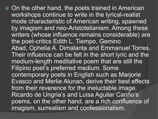 

On the other hand, the poets trained in American
workshops continue to write in the lyrical-realist
mode characteristic of American writing, spawned
by imagism and neo-Aristotelianism. Among these
writers (whose influence remains considerable) are
the poet-critics Edith L. Tiempo, Gemino
Abad, Ophelia A. Dimalanta and Emmanuel Torres.
Their influence can be felt in the short lyric and the
medium-length meditative poem that are still the
Filipino poet‟s preferred medium. Some
contemporary poets in English such as Marjorie
Evasco and Merlie Alunan, derive their best effects
from their reverence for the ineluctable image.
Ricardo de Ungria‟s and Luisa Aguilar Cariño‟s
poems, on the other hand, are a rich confluence of
imagism, surrealism and confessionalism.

 
