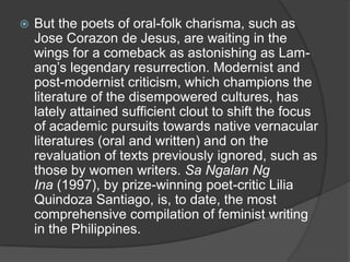 

But the poets of oral-folk charisma, such as
Jose Corazon de Jesus, are waiting in the
wings for a comeback as astonishing as Lamang‟s legendary resurrection. Modernist and
post-modernist criticism, which champions the
literature of the disempowered cultures, has
lately attained sufficient clout to shift the focus
of academic pursuits towards native vernacular
literatures (oral and written) and on the
revaluation of texts previously ignored, such as
those by women writers. Sa Ngalan Ng
Ina (1997), by prize-winning poet-critic Lilia
Quindoza Santiago, is, to date, the most
comprehensive compilation of feminist writing
in the Philippines.

 