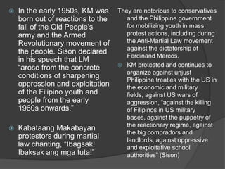 

In the early 1950s, KM was
born out of reactions to the
fall of the Old People‟s
army and the Armed
Revolutionary movement of
the people. Sison declared
in his speech that LM
“arose from the concrete
conditions of sharpening
oppression and exploitation
of the Filipino youth and
people from the early
1960s onwards.”



Kabataang Makabayan
protestors during martial
law chanting, “Ibagsak!
Ibaksak ang mga tuta!”

They are notorious to conservatives
and the Philippine government
for mobilizing youth in mass
protest actions, including during
the Anti-Martial Law movement
against the dictatorship of
Ferdinand Marcos.
 KM protested and continues to
organize against unjust
Philippine treaties with the US in
the economic and military
fields, against US wars of
aggression, “against the killing
of Filipinos in US military
bases, against the puppetry of
the reactionary regime, against
the big compradors and
landlords, against oppressive
and exploitative school
authorities” (Sison)

 