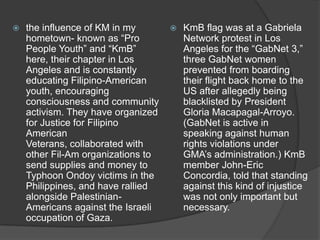 

the influence of KM in my
hometown- known as “Pro
People Youth” and “KmB”
here, their chapter in Los
Angeles and is constantly
educating Filipino-American
youth, encouraging
consciousness and community
activism. They have organized
for Justice for Filipino
American
Veterans, collaborated with
other Fil-Am organizations to
send supplies and money to
Typhoon Ondoy victims in the
Philippines, and have rallied
alongside PalestinianAmericans against the Israeli
occupation of Gaza.



KmB flag was at a Gabriela
Network protest in Los
Angeles for the “GabNet 3,”
three GabNet women
prevented from boarding
their flight back home to the
US after allegedly being
blacklisted by President
Gloria Macapagal-Arroyo.
(GabNet is active in
speaking against human
rights violations under
GMA‟s administration.) KmB
member John-Eric
Concordia, told that standing
against this kind of injustice
was not only important but
necessary.

 