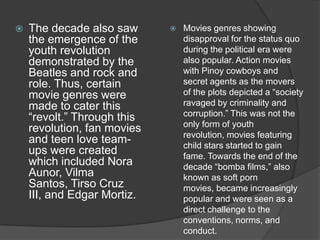 

The decade also saw
the emergence of the
youth revolution
demonstrated by the
Beatles and rock and
role. Thus, certain
movie genres were
made to cater this
“revolt.” Through this
revolution, fan movies
and teen love teamups were created
which included Nora
Aunor, Vilma
Santos, Tirso Cruz
III, and Edgar Mortiz.



Movies genres showing
disapproval for the status quo
during the political era were
also popular. Action movies
with Pinoy cowboys and
secret agents as the movers
of the plots depicted a “society
ravaged by criminality and
corruption.” This was not the
only form of youth
revolution, movies featuring
child stars started to gain
fame. Towards the end of the
decade “bomba films,” also
known as soft porn
movies, became increasingly
popular and were seen as a
direct challenge to the
conventions, norms, and
conduct.

 