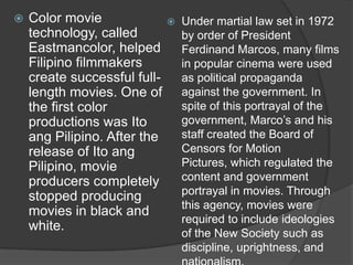 

Color movie
technology, called
Eastmancolor, helped
Filipino filmmakers
create successful fulllength movies. One of
the first color
productions was Ito
ang Pilipino. After the
release of Ito ang
Pilipino, movie
producers completely
stopped producing
movies in black and
white.



Under martial law set in 1972
by order of President
Ferdinand Marcos, many films
in popular cinema were used
as political propaganda
against the government. In
spite of this portrayal of the
government, Marco‟s and his
staff created the Board of
Censors for Motion
Pictures, which regulated the
content and government
portrayal in movies. Through
this agency, movies were
required to include ideologies
of the New Society such as
discipline, uprightness, and

 