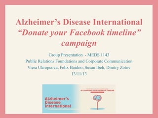 Alzheimer’s Disease International
“Donate your Facebook timeline”
campaign
Group Presentation - MEDS 1143
Public Relations Foundations and Corporate Communication
Viera Ukropcova, Felix Baidoo, Susan Ibeh, Dmitry Zotov
13/11/13
 