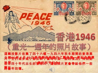 這輯投影片收集了 四十六幅 一九四六年秋冬期間的香港黑白照 片，它們或多或小都反映了當時市面一般的情况。特別對於 那 些在四十年代出生的香港人，這些照片更會帶給他們一些難忘 的童年回憶。 1946 年 8 月 29 日香港郵政局發行了戰後第一套紀念郵票 “ 勝利和平紀念” 