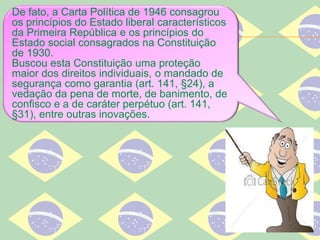 De fato, a Carta Política de 1946 consagrou
os princípios do Estado liberal característicos
da Primeira República e os princípios do
Estado social consagrados na Constituição
de 1930.
Buscou esta Constituição uma proteção
maior dos direitos individuais, o mandado de
segurança como garantia (art. 141, §24), a
vedação da pena de morte, de banimento, de
confisco e a de caráter perpétuo (art. 141,
§31), entre outras inovações.
 