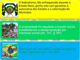 O federalismo, tão enfraquecido durante o
Estado Novo, ganha vida com garantias à
autonomia dos Estados e a valorização do
Município.
A propriedade foi regulada a função social,
possibilitando a desapropriação por
interesse social (art. 141, § 16º);
Consagra em seu texto o amplo acesso ao
Poder Judiciário (art. 141, §4º),
 