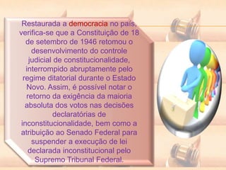 Restaurada a democracia no país,
verifica-se que a Constituição de 18
de setembro de 1946 retomou o
desenvolvimento do controle
judicial de constitucionalidade,
interrompido abruptamente pelo
regime ditatorial durante o Estado
Novo. Assim, é possível notar o
retorno da exigência da maioria
absoluta dos votos nas decisões
declaratórias de
inconstitucionalidade, bem como a
atribuição ao Senado Federal para
suspender a execução de lei
declarada inconstitucional pelo
Supremo Tribunal Federal.
 