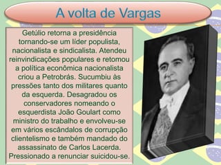 Getúlio retorna a presidência
tornando-se um líder populista,
nacionalista e sindicalista. Atendeu
reinvindicações populares e retomou
a política econômica nacionalista
criou a Petrobrás. Sucumbiu às
pressões tanto dos militares quanto
da esquerda. Desagradou os
conservadores nomeando o
esquerdista João Goulart como
ministro do trabalho e envolveu-se
em vários escândalos de corrupção
clientelismo e também mandado do
assassinato de Carlos Lacerda.
Pressionado a renunciar suicidou-se.
 