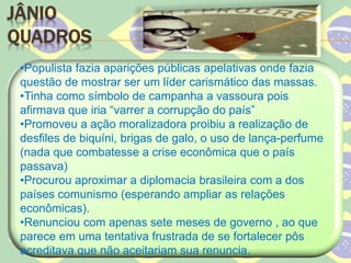 JÂNIO
QUADROS
•Populista fazia aparições públicas apelativas onde fazia
questão de mostrar ser um líder carismático das massas.
•Tinha como símbolo de campanha a vassoura pois
afirmava que iria “varrer a corrupção do país”
•Promoveu a ação moralizadora proibiu a realização de
desfiles de biquíni, brigas de galo, o uso de lança-perfume
(nada que combatesse a crise econômica que o país
passava)
•Procurou aproximar a diplomacia brasileira com a dos
países comunismo (esperando ampliar as relações
econômicas).
•Renunciou com apenas sete meses de governo , ao que
parece em uma tentativa frustrada de se fortalecer pôs
acreditava que não aceitariam sua renuncia.
 