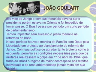 JOÃO GOULART
Era vice de Jango e com sua renuncia deveria ser o
presidente porém estava no Oriente e foi Impedido de
tomar posse. O Brasil passa por período um curto período
de parlamentarismo
Tentou implantar sem sucesso o plano trienal e as
reformas de base.
Nesse período houve a marcha da Família com Deus pela
Liberdade em protesto ao planejamento de reforma de
Jango. Com sua política de agradar tanto à direita como à
esquerda, permitiu as condições necessárias para que os
militares realizassem o golpe em 1º de abril de 1964, que
traria ao Brasil o regime de maior desrespeito aos direitos
individuais e de uma arbitrariedade jamais vista em sua
história.
 