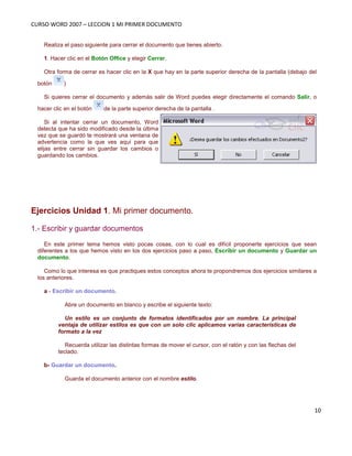 CURSO WORD 2007 – LECCION 1 MI PRIMER DOCUMENTO
10
Realiza el paso siguiente para cerrar el documento que tienes abierto.
1. Hacer clic en el Botón Office y elegir Cerrar.
Otra forma de cerrar es hacer clic en la X que hay en la parte superior derecha de la pantalla (debajo del
botón )
Si quieres cerrar el documento y además salir de Word puedes elegir directamente el comando Salir, o
hacer clic en el botón de la parte superior derecha de la pantalla .
Si al intentar cerrar un documento, Word
detecta que ha sido modificado desde la última
vez que se guardó te mostrará una ventana de
advertencia como la que ves aquí para que
elijas entre cerrar sin guardar los cambios o
guardando los cambios.
Ejercicios Unidad 1. Mi primer documento.
1.- Escribir y guardar documentos
En este primer tema hemos visto pocas cosas, con lo cual es difícil proponerte ejercicios que sean
diferentes a los que hemos visto en los dos ejercicios paso a paso, Escribir un documento y Guardar un
documento.
Como lo que interesa es que practiques estos conceptos ahora te propondremos dos ejercicios similares a
los anteriores.
a - Escribir un documento.
Abre un documento en blanco y escribe el siguiente texto:
Un estilo es un conjunto de formatos identificados por un nombre. La principal
ventaja de utilizar estilos es que con un solo clic aplicamos varias características de
formato a la vez
Recuerda utilizar las distintas formas de mover el cursor, con el ratón y con las flechas del
teclado.
b- Guardar un documento.
Guarda el documento anterior con el nombre estilo.
 