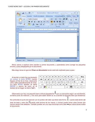 CURSO WORD 2007 – LECCION 1 MI PRIMER DOCUMENTO
3
Ahora vamos a explicar cómo escribir tu primer documento, y aprenderás cómo corregir los pequeños
errores y cómo desplazarte por el documento.
Más abajo tienes el ejercicio Crear un documento donde está todo explicado paso a paso.
Al escribir un texto hay que teclearlo
sin pulsar la tecla INTRO; cuando
llegues al final de la línea, observarás
cómo salta automáticamente de línea.
(La tecla INTRO también se llama
ENTER o retorno de carro; en el
teclado de la imagen se llama "ent").
Observarás que hay una pequeña barra vertical parpadeante que va avanzando según vas escribiendo,
se llama punto de inserción, y nos sirve para saber dónde se va a escribir la siguiente letra que tecleemos.
No confundas el punto de inserción con el puntero del ratón que tiene esta forma cuando está dentro del
área de texto y esta otra cuando está encima de los menús, e incluso puede tomar otras formas que
iremos viendo más adelante. También puedes ver una raya horizontal como ésta que indica dónde acaba
el documento.
 