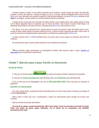 CURSO WORD 2007 – LECCION 1 MI PRIMER DOCUMENTO
4
Cuando mueves el ratón, lo que estás moviendo es el puntero; cuando pulsas las teclas de dirección,
mueves el punto de inserción. Cuando cometas un error, y te des cuenta inmediatamente, pulsa la tecla
Retroceso que retrocede una posición borrando la última letra tecleada. (La tecla Retroceso aparece como
bksp en la imagen, aunque suele ser una flecha grande hacia la izquierda).
Cuando te das cuenta del error después de haber escrito unas cuantas letras más, debes pulsar la tecla
con la flecha pequeña hacia la izquierda, que no borra las letras, sólo mueve el cursor hasta llegar a la
siguiente letra donde se encuentra el error; entonces pulsa Retroceso para borrar el error.
Por último, si te das cuenta del error cuando tienes el punto de inserción lejos de donde está el error,
mueve el ratón hasta colocar el puntero detrás del error y pulsa el botón izquierdo del ratón; verás cómo el
punto de inserción se desplaza justo a esa posición y entonces ya puedes pulsar Retroceso.
La tecla suprimir (DEL o SUPR) también borra una letra, pero la que queda a la derecha del punto de
inserción.
En este ejercicio paso a paso puedes practicar lo que acabamos de explicar.
Para practicar estas operaciones te aconsejamos realizar este ejercicio paso a paso, Escribir un
documento que se describe a continuacion:
Unidad 1. Ejercicio paso a paso. Escribir un documento.
Arrancar Word
1. Haz clic en el botón Inicio que está en la esquina inferior izquierda de la pantalla.
2. Haz clic en Todos los programas (para Windows XP) o en Programas (para Windows 98).
3. En la lista que se ha desplegado, haz clic en Microsoft Word 2007. Esto hará que se arranque el
programa.
Escribir un documento
Una vez iniciado Word, el programa abre automáticamente un nuevo documento en blanco y le asigna el
nombre Documento 1.
Ahora copia el texto que ves a continuación y sigue las instrucciones para corregir los errores que
contiene.
Este es el texto que tienes que teclear:
Al asomat la cabeza, quedó deslunbrado. Miró hacia abajo, hacia la penumbra de donde él surgía.
Entre sus botas de goma negra, brillantes, vio el rostro de su compañero mal afeitado,
prematuramente viejo
 