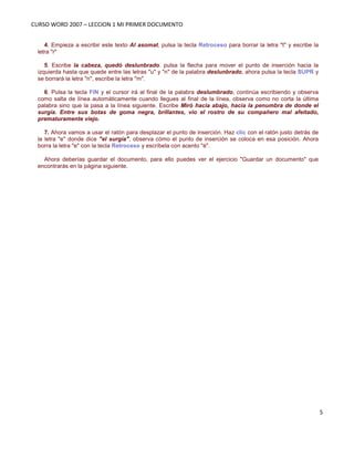 CURSO WORD 2007 – LECCION 1 MI PRIMER DOCUMENTO
5
4. Empieza a escribir este texto Al asomat, pulsa la tecla Retroceso para borrar la letra "t" y escribe la
letra "r"
5. Escribe la cabeza, quedó deslunbrado. pulsa la flecha para mover el punto de inserción hacia la
izquierda hasta que quede entre las letras "u" y "n" de la palabra deslunbrado, ahora pulsa la tecla SUPR y
se borrará la letra "n", escribe la letra "m".
6. Pulsa la tecla FIN y el cursor irá al final de la palabra deslumbrado, continúa escribiendo y observa
como salta de línea automáticamente cuando llegues al final de la línea, observa como no corta la última
palabra sino que la pasa a la línea siguiente. Escribe Miró hacia abajo, hacia la penumbra de donde el
surgía. Entre sus botas de goma negra, brillantes, vio el rostro de su compañero mal afeitado,
prematuramente viejo.
7. Ahora vamos a usar el ratón para desplazar el punto de inserción. Haz clic con el ratón justo detrás de
la letra "e" donde dice "el surgía", observa cómo el punto de inserción se coloca en esa posición. Ahora
borra la letra "e" con la tecla Retroceso y escríbela con acento "é".
Ahora deberías guardar el documento, para ello puedes ver el ejercicio "Guardar un documento" que
encontrarás en la página siguiente.
 