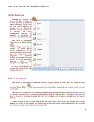 CURSO WORD 2007 – LECCION 1 MI PRIMER DOCUMENTO
7
Cerrar documento
Después de guardar un
documento, éste continúa en
nuestra pantalla y podemos
seguir trabajando con él. Una
vez que hemos acabado de
trabajar con un documento
debemos cerrarlo;al cerrarlo no
lo borramos del disco,
simplemente dejamos de
utilizarlo y liberamos la
memoria que estaba utilizando.
Para cerrar un documento
hacer clic en el Botón Office
, y luego hacer clic en
Cerrar. (Si hemos hecho
alguna modificación en el
documento desde la última vez
que lo guardamos, nos
preguntará si queremos
guardar los cambios; contestar
que Sí). Al cerrar el documento
veremos cómo éste
desaparece de la pantalla.
Al cerrar Word también se
cierran los documentos que
tengamos abiertos.
Abrir un documento
Para utilizar un documento que tenemos guardado, primero, hemos de abrirlo. Para ello hacer clic en el
icono del Botón Office y luego seleccionar la opción Abrir, aparecerá una ventana similar a la que
vemos aquí.
Para abrir un documento de los que se muestran en la ventana basta seleccionarlo haciendo clic sobre
él (veremos como su nombre cambia de color) y luego pulsar en el botón Abrir. Otra forma más rápida de
abrir el documento es haciendo doble clic sobre él. Inmediatamente el documento aparecerá en nuestra
pantalla.
En esta ventana se ven todos los documentos que están dentro de la carpeta que aparece en el campo
Buscar en: Dentro de una carpeta hay documentos pero también puede haber otras carpetas, las carpetas
se reconocen porque tienen delante un icono amarillo.
 
