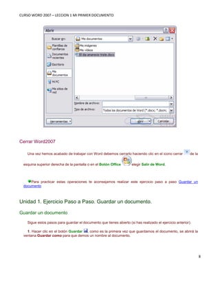 CURSO WORD 2007 – LECCION 1 MI PRIMER DOCUMENTO
8
Cerrar Word2007
Una vez hemos acabado de trabajar con Word debemos cerrarlo haciendo clic en el icono cerrar de la
esquina superior derecha de la pantalla o en el Botón Office elegir Salir de Word.
Para practicar estas operaciones te aconsejamos realizar este ejercicio paso a paso Guardar un
documento
Unidad 1. Ejercicio Paso a Paso. Guardar un documento.
Guardar un documento
Sigue estos pasos para guardar el documento que tienes abierto (si has realizado el ejercicio anterior).
1. Hacer clic en el botón Guardar , como es la primera vez que guardamos el documento, se abrirá la
ventana Guardar como para que demos un nombre al documento.
 