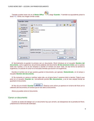 CURSO WORD 2007 – LECCION 1 MI PRIMER DOCUMENTO
9
También puedes hacer clic en el Botón Office y elegir Guardar. Y también es equivalente pulsar la
tecla F12. Verás una imagen similar a esta:
2. Normalmente al guardar la primera vez un documento, Word introduce en el recuadro Nombre del
documento, como sugerencia, las primeras palabras del documento (El dia amanecio triste), por si quieres
darle ese nombre; si no es así empieza a escribir el nombre sin tocar nada, de esa forma se borrará la
sugerencia. Si colocas el cursor en el recuadro tendrás que borrar tú la sugerencia.
Escribe el nombre con el que quieres guardar el documento, por ejemplo, Deslumbrado, en el campo o
recuadro Nombre del documento.
3. De momento no vamos a cambiar nada más, en el tema tema 3 veremos todo lo demás. Fíjate lo que
pone en el recuadro Guardar en, normalmente pondrá Mis documentos, y es en esa carpeta donde se
guardará el documento.
4. Haz clic en el botón Guardar . Observa como ahora ya aparece en la barra del título (en la
cabecera del documento) el nombre que le has dado al documento.
Ahora ya puedes cerrar el documento.
Cerrar un documento
Cuando se acaba de trabajar con un documento hay que cerrarlo, así desaparece de la pantalla de Word,
y liberamos la memoria del ordenador.
 