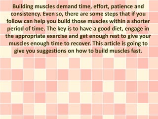 Building muscles demand time, effort, patience and
   consistency. Even so, there are some steps that if you
 follow can help you build those muscles within a shorter
 period of time. The key is to have a good diet, engage in
the appropriate exercise and get enough rest to give your
  muscles enough time to recover. This article is going to
     give you suggestions on how to build muscles fast.
 