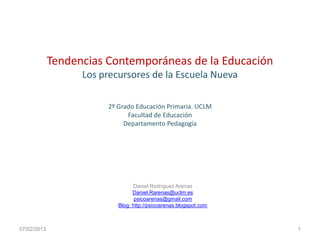 Tendencias Contemporáneas de la Educación
Los precursores de la Escuela Nueva
2º Grado Educación Primaria. UCLM
Facultad de Educación
Departamento Pedagogía
07/02/2013
Daniel Rodríguez Arenas
Daniel.Rarenas@uclm.es
psicoarenas@gmail.com
Blog: http://psicoarenas.blogspot.com
1
 