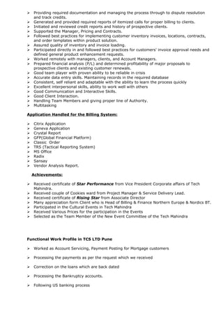  Providing required documentation and managing the process through to dispute resolution
and track credits.
 Generated and provided required reports of itemized calls for proper billing to clients.
 Initiated and reviewed credit reports and history of prospective clients.
 Supported the Manager, Pricing and Contracts.
 Followed best practices for implementing customer inventory invoices, locations, contracts,
and order templates within product solution.
 Assured quality of inventory and invoice loading.
 Participated directly in and followed best practices for customers' invoice approval needs and
defined general product enhancement requests.
 Worked remotely with managers, clients, and Account Managers.
 Prepared financial analysis (P/L) and determined profitability of major proposals to
prospective clients and existing customer renewals.
 Good team player with proven ability to be reliable in crisis
 Accurate data entry skills. Maintaining records in the required database
 Consistent, self reliant and adaptable with the ability to learn the process quickly
 Excellent interpersonal skills, ability to work well with others
 Good Communication and Interactive Skills.
 Good Client Interaction.
 Handling Team Members and giving proper line of Authority.
 Multitasking
Application Handled for the Billing System:
 Citrix Application
 Geneva Application
 Crystal Report
 GFP(Global Financial Platform)
 Classic Order
 TRS (Tactical Reporting System)
 MS Office
 Radix
 Sansay
 Vendor Analysis Report.
Achievements:
 Received certificate of Star Performance from Vice President Corporate affairs of Tech
Mahindra.
 Received couple of Cookies ward from Project Manager & Service Delivery Lead.
 Received certificate of Rising Star from Associate Director
 Many appreciation form Client who is Head of Billing & Finance Northern Europe & Nordics BT.
 Participated in the Cultural Events in Tech Mahindra
 Received Various Prices for the participation in the Events
 Selected as the Team Member of the New Event Committee of the Tech Mahindra
Functional Work Profile in TCS LTD Pune
 Worked as Account Servicing, Payment Posting for Mortgage customers
 Processing the payments as per the request which we received
 Correction on the loans which are back dated
 Processing the Bankruptcy accounts.
 Following US banking process
 