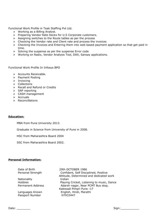 Functional Work Profile in Teak Staffing Pvt Ltd.
 Working as a Billing Analyst.
 Preparing Vendor Rate Decks for U.S Corporate customers.
 Assigning switches to the Route tables as per the process
 Checking the Vendor rate and Client rate and process the invoices
 Checking the Invoices and Entering them into web based payment application so that get paid in
time.
 Solving the suspense as per the suspense Error code
 Working on Radix, Vendor Analysis Tool, DAX, Sansay applications.
Functional Work Profile In Infosys BPO
 Accounts Receivable.
 Payment Posting
 Invoicing
 Collections
 Recall and Refund or Credits
 SAP reporting
 CASH management
 Accruals
 Reconcillations
Education:
MBA from Pune University 2013.
Graduate in Science from University of Pune in 2008.
HSC from Maharashtra Board 2004
SSC from Maharashtra Board 2002.
Personal Information:
Date of Birth 29th OCTOBER 1986
Personal Strength Confident, Self Disciplined, Positive
Attitude, Determined and dedicated work
Nationality Indian
Hobbies Playing Cricket, Listening to music, Dance
Permanent Address Adarsh nagar, Near PCMT Bus stop,
Kalewadi Pimpri Pune -17
Languages Known English, Hindi, Marathi
Passport Number H7933447
Date: ________ Sign:___________
 