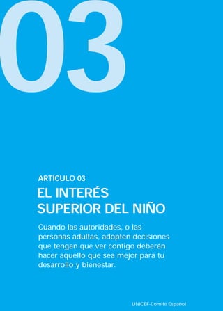 03
Cuando las autoridades, o las
personas adultas, adopten decisiones
que tengan que ver contigo deberán
hacer aquello que sea mejor para tu
desarrollo y bienestar.
ARTÍCULO 03
EL INTERÉS
SUPERIOR DEL NIÑO
UNICEF-Comité Español
INTERIOR 42 DERECHOS 8/2/05 16:52 Página 8
 