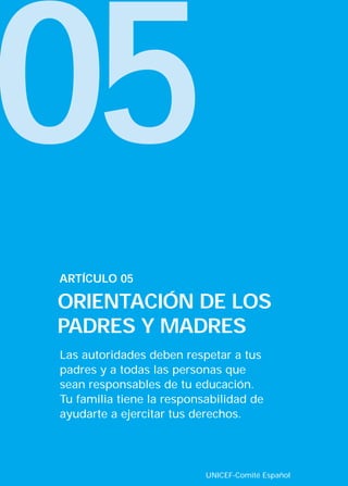 05
Las autoridades deben respetar a tus
padres y a todas las personas que
sean responsables de tu educación.
Tu familia tiene la responsabilidad de
ayudarte a ejercitar tus derechos.
ARTÍCULO 05
ORIENTACIÓN DE LOS
PADRES Y MADRES
UNICEF-Comité Español
INTERIOR 42 DERECHOS 8/2/05 16:52 Página 10
 