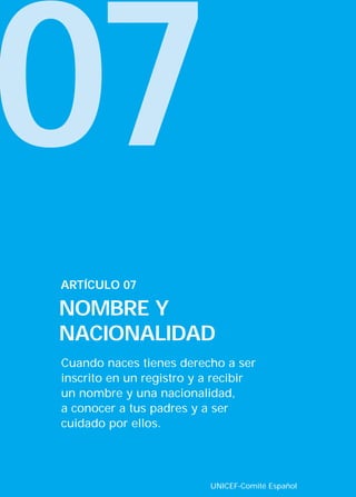 07
Cuando naces tienes derecho a ser
inscrito en un registro y a recibir
un nombre y una nacionalidad,
a conocer a tus padres y a ser
cuidado por ellos.
ARTÍCULO 07
NOMBRE Y
NACIONALIDAD
UNICEF-Comité Español
INTERIOR 42 DERECHOS 8/2/05 16:52 Página 12
 