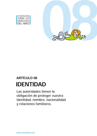 08
Las autoridades tienen la
obligación de proteger vuestra
identidad, nombre, nacionalidad
y relaciones familiares.
ARTÍCULO 08
IDENTIDAD
CONVENCIÓN
SOBRE LOS
DERECHOS
DEL NIÑO
www.enredate.org
INTERIOR 42 DERECHOS 8/2/05 16:52 Página 13
 